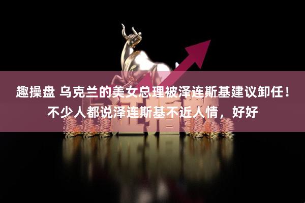 趣操盘 乌克兰的美女总理被泽连斯基建议卸任！不少人都说泽连斯基不近人情，好好